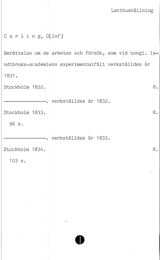  ﻿Lanthushållning
Carling, O[lof]
Berättelse om de arbeten och försök, som vid kongl. la-
ndtbruks-academiens experimentalfält verkställdes år
1831 .
Stockhölm 1832.	8.
----------------. verkställdes år 1832.
Stockholm 1833.	8.
96 s.
----------------. verkställdes år 1833.
Stockholm 1834.
103 s.
8.